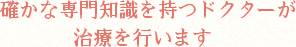 確かな専門知識を持つドクターが治療を行います 