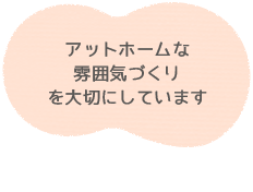 アットホームな雰囲気づくりを大切にしています